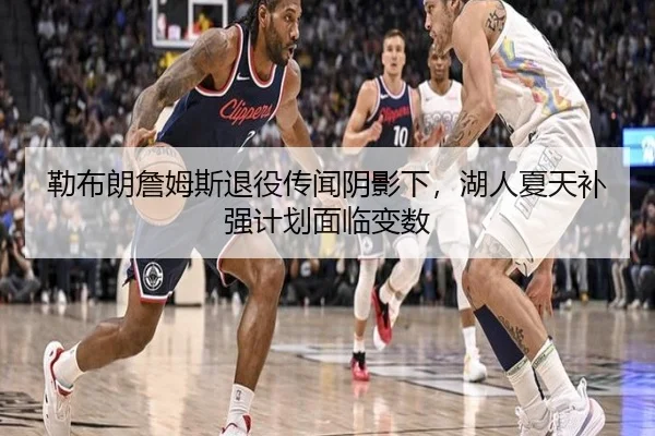 勒布朗詹姆斯退役传闻阴影下，湖人夏天补强计划面临变数